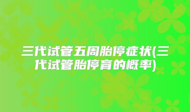 三代试管五周胎停症状(三代试管胎停育的概率)