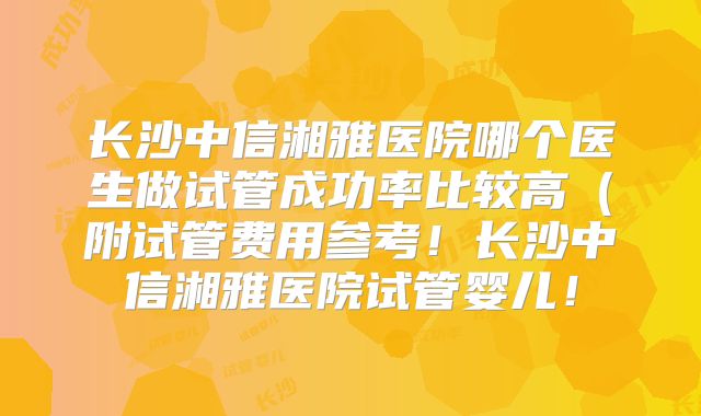 长沙中信湘雅医院哪个医生做试管成功率比较高(附试管费用参考!长沙中信湘雅医院试管婴儿!
