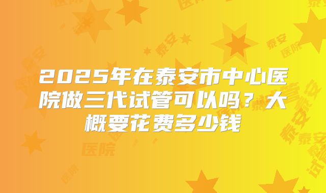 2025年在泰安市中心医院做三代试管可以吗？大概要花费多少钱