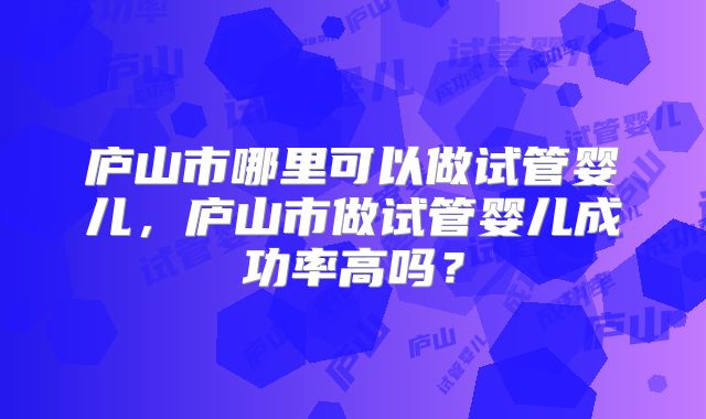 庐山市哪里可以做试管婴儿，庐山市做试管婴儿成功率高吗？