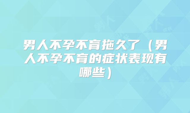 男人不孕不育拖久了（男人不孕不育的症状表现有哪些）