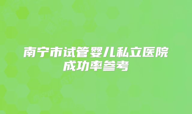 南宁市试管婴儿私立医院成功率参考