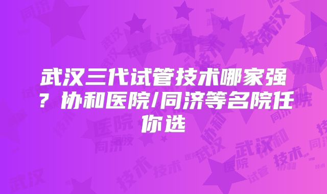 武汉三代试管技术哪家强？协和医院/同济等名院任你选