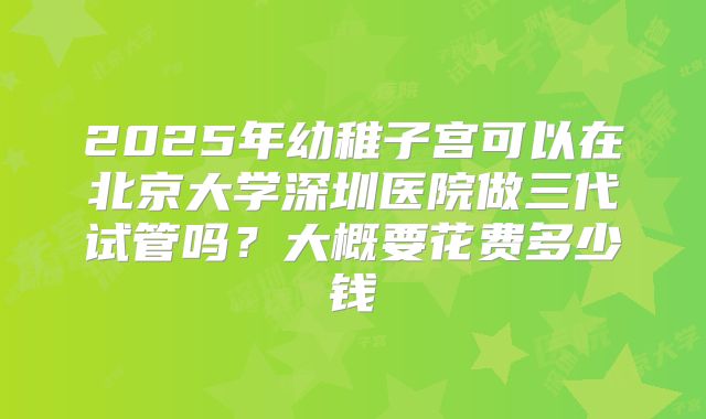 2025年幼稚子宫可以在北京大学深圳医院做三代试管吗？大概要花费多少钱