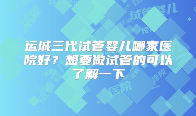 运城三代试管婴儿哪家医院好？想要做试管的可以了解一下