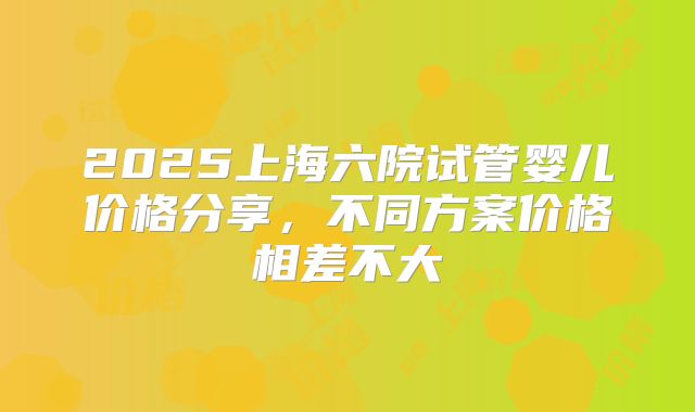 2025上海六院试管婴儿价格分享,不同方案价格相差不大