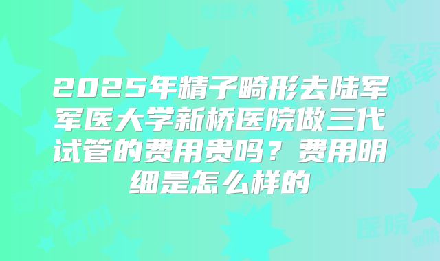 2025年精子畸形去陆军军医大学新桥医院做三代试管的费用贵吗?费用明细是怎么样的