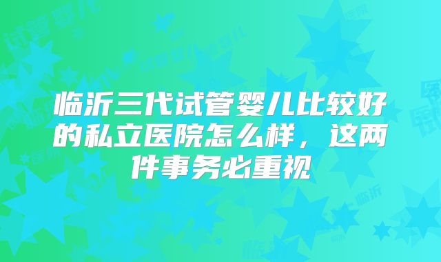 临沂三代试管婴儿比较好的私立医院怎么样,这两件事务必重视