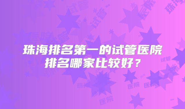 珠海排名第一的试管医院排名哪家比较好？