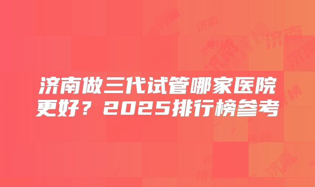 济南做三代试管哪家医院更好？2025排行榜参考