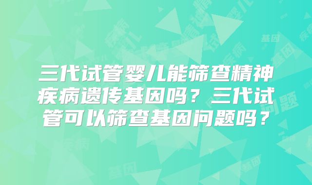 三代试管婴儿能筛查精神疾病遗传基因吗?三代试管可以筛查基因问题吗?