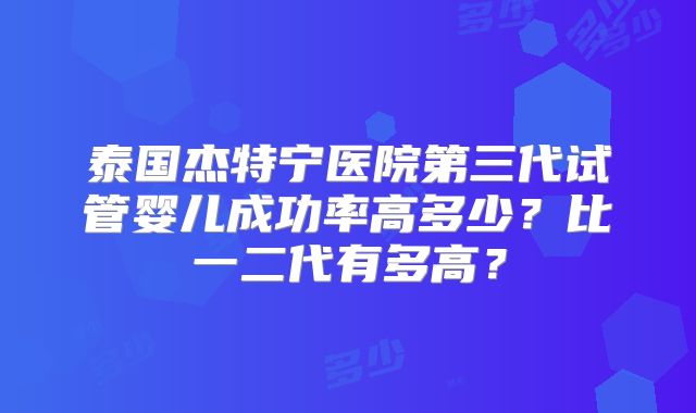 泰国杰特宁医院第三代试管婴儿成功率高多少？比一二代有多高？