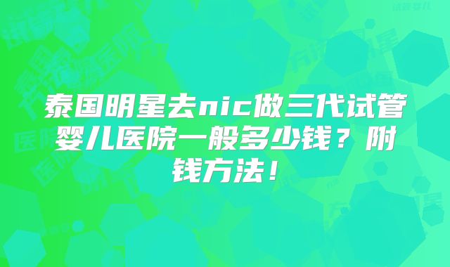 泰国明星去nic做三代试管婴儿医院一般多少钱？附钱方法！