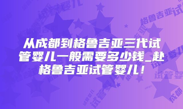 从成都到格鲁吉亚三代试管婴儿一般需要多少钱_赴格鲁吉亚试管婴儿!