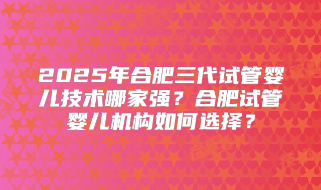 2025年合肥三代试管婴儿技术哪家强？合肥试管婴儿机构如何选择？