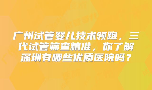 广州试管婴儿技术领跑，三代试管筛查精准，你了解深圳有哪些优质医院吗？