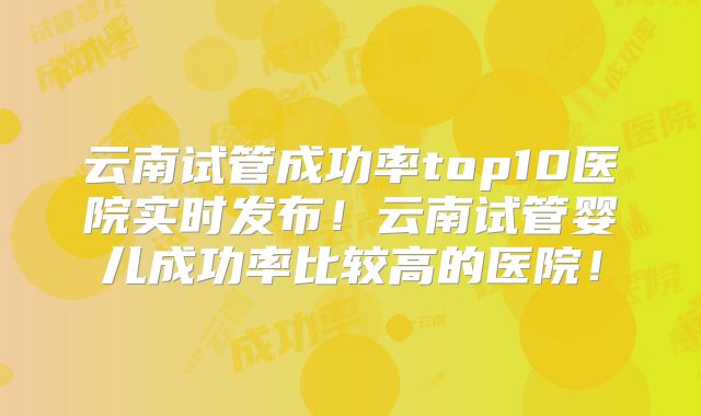 云南试管成功率top10医院实时发布！云南试管婴儿成功率比较高的医院！