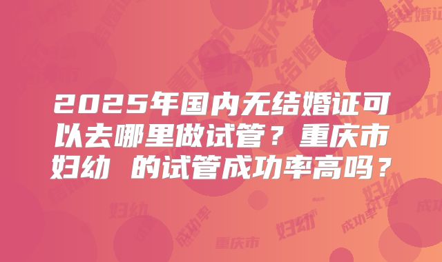 2025年国内无结婚证可以去哪里做试管?重庆市妇幼 的试管成功率高吗?