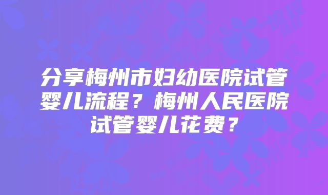 分享梅州市妇幼医院试管婴儿流程？梅州人民医院试管婴儿花费？