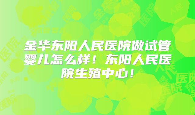 金华东阳人民医院做试管婴儿怎么样!东阳人民医院生殖中心!