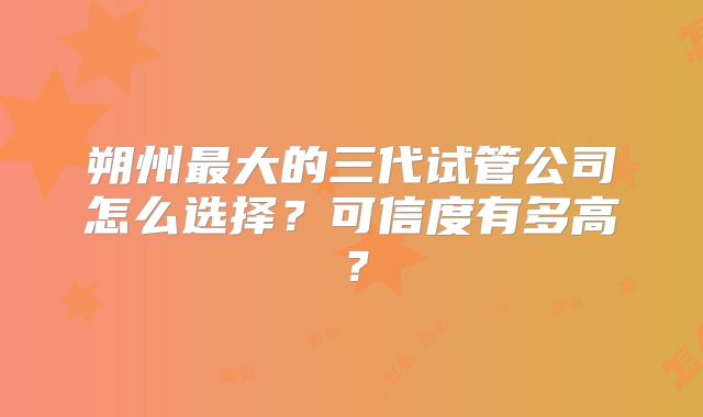 朔州最大的三代试管公司怎么选择？可信度有多高？
