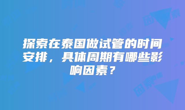 探索在泰国做试管的时间安排，具体周期有哪些影响因素？