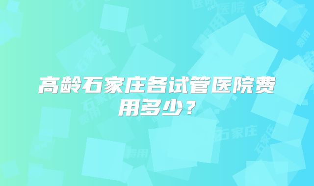 高龄石家庄各试管医院费用多少?