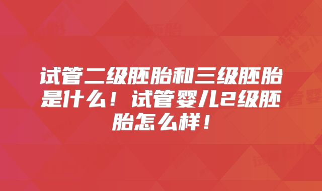 试管二级胚胎和三级胚胎是什么！试管婴儿2级胚胎怎么样！