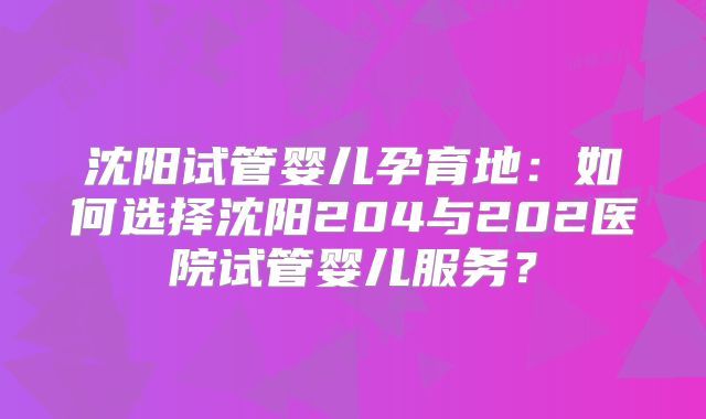 沈阳试管婴儿孕育地:如何选择沈阳204与202医院试管婴儿服务?