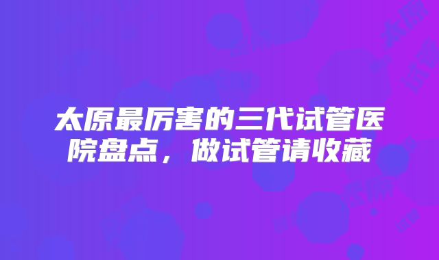 太原最厉害的三代试管医院盘点,做试管请收藏
