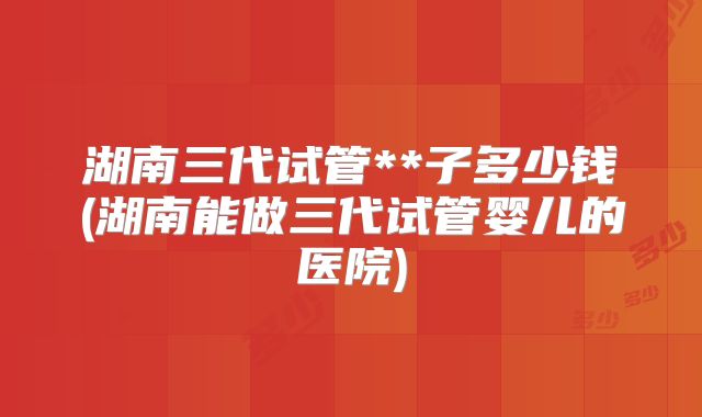 湖南三代试管**子多少钱(湖南能做三代试管婴儿的医院)