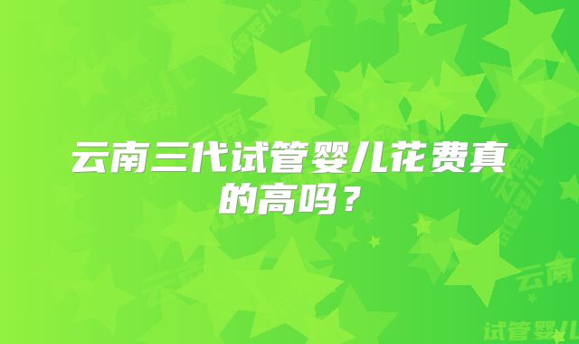 云南三代试管婴儿花费真的高吗?