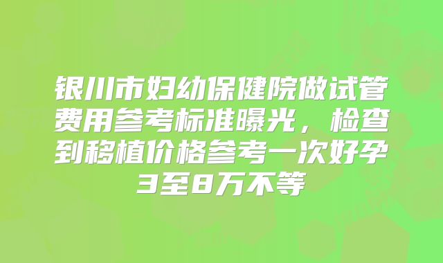 银川市妇幼保健院做试管费用参考标准曝光，检查到移植价格参考一次好孕3至8万不等