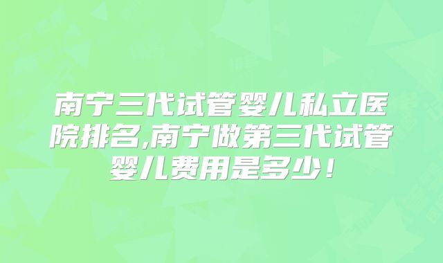南宁三代试管婴儿私立医院排名,南宁做第三代试管婴儿费用是多少!