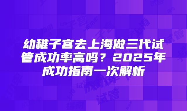 幼稚子宫去上海做三代试管成功率高吗？2025年成功指南一次解析