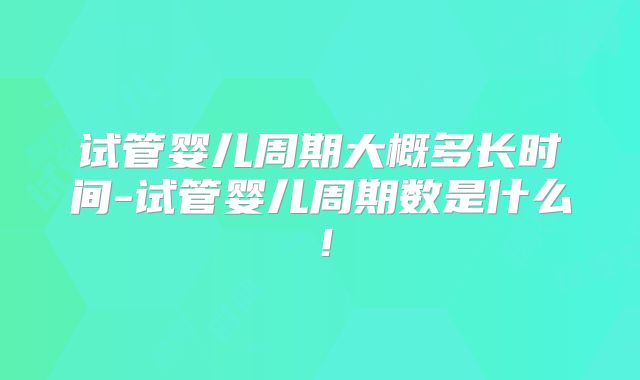 试管婴儿周期大概多长时间-试管婴儿周期数是什么!