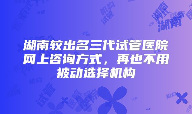 湖南较出名三代试管医院网上咨询方式，再也不用被动选择机构