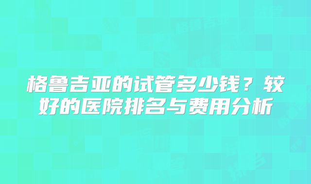 格鲁吉亚的试管多少钱？较好的医院排名与费用分析
