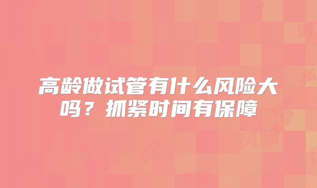 高龄做试管有什么风险大吗？抓紧时间有保障