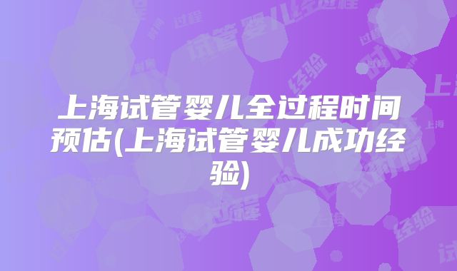 上海试管婴儿全过程时间预估(上海试管婴儿成功经验)