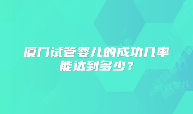 厦门试管婴儿的成功几率能达到多少?