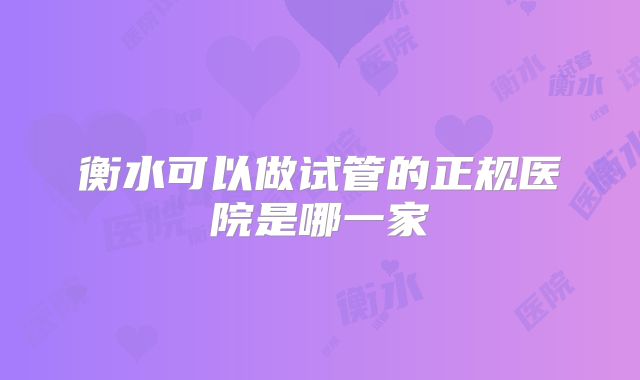 衡水可以做试管的正规医院是哪一家