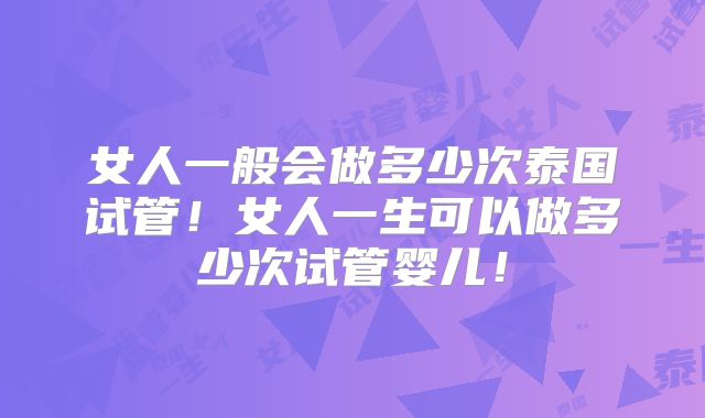 女人一般会做多少次泰国试管！女人一生可以做多少次试管婴儿！