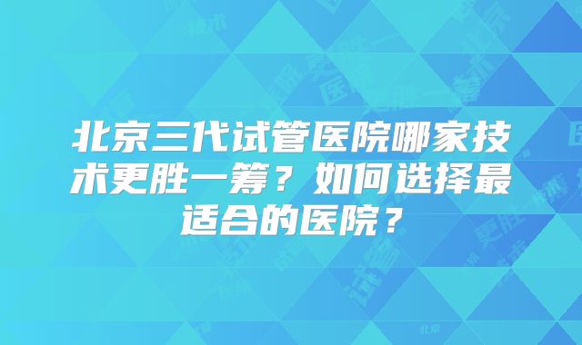 北京三代试管医院哪家技术更胜一筹？如何选择最适合的医院？