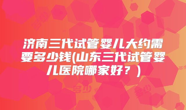 济南三代试管婴儿大约需要多少钱(山东三代试管婴儿医院哪家好？)