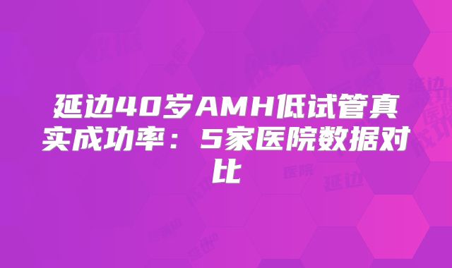 延边40岁AMH低试管真实成功率:5家医院数据对比