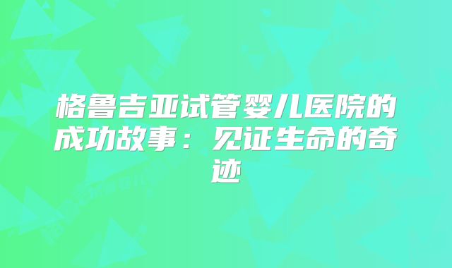 格鲁吉亚试管婴儿医院的成功故事:见证生命的奇迹