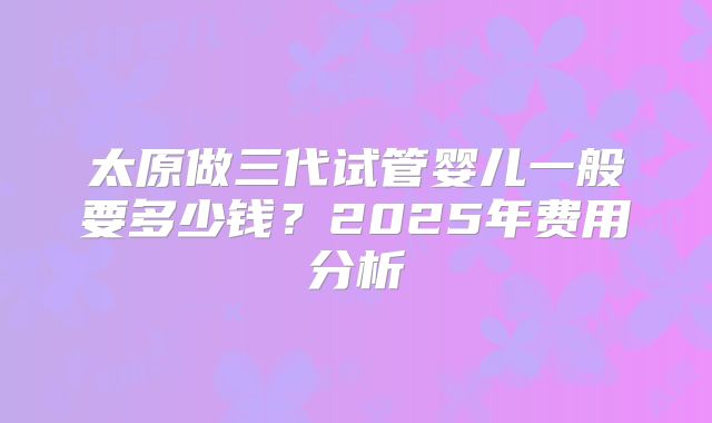 太原做三代试管婴儿一般要多少钱？2025年费用分析