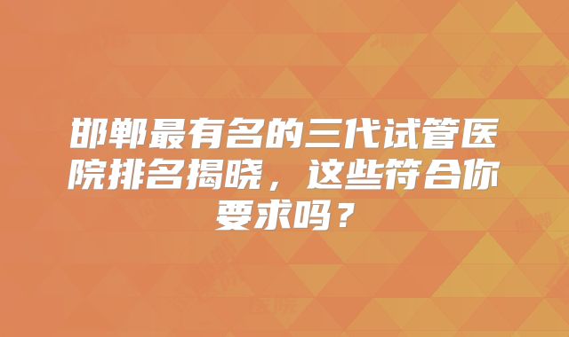 邯郸最有名的三代试管医院排名揭晓，这些符合你要求吗？
