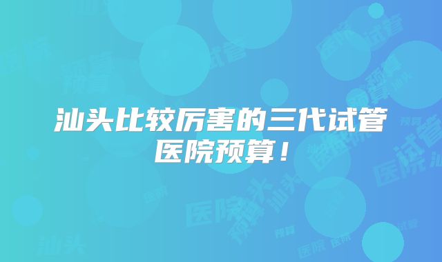 汕头比较厉害的三代试管医院预算！